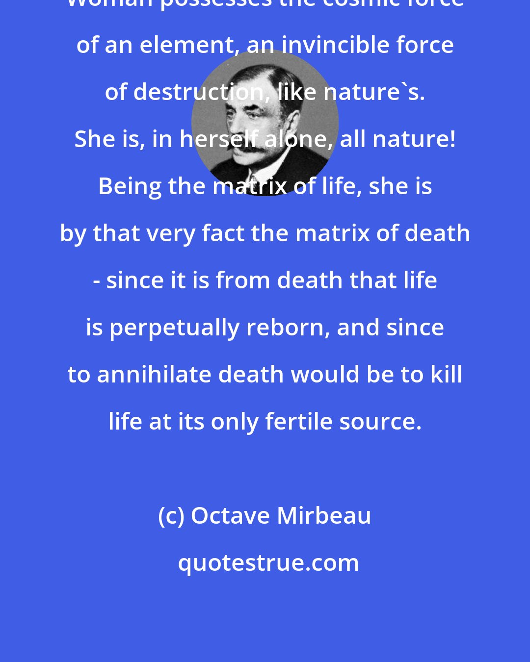 Octave Mirbeau: Woman possesses the cosmic force of an element, an invincible force of destruction, like nature's. She is, in herself alone, all nature! Being the matrix of life, she is by that very fact the matrix of death - since it is from death that life is perpetually reborn, and since to annihilate death would be to kill life at its only fertile source.