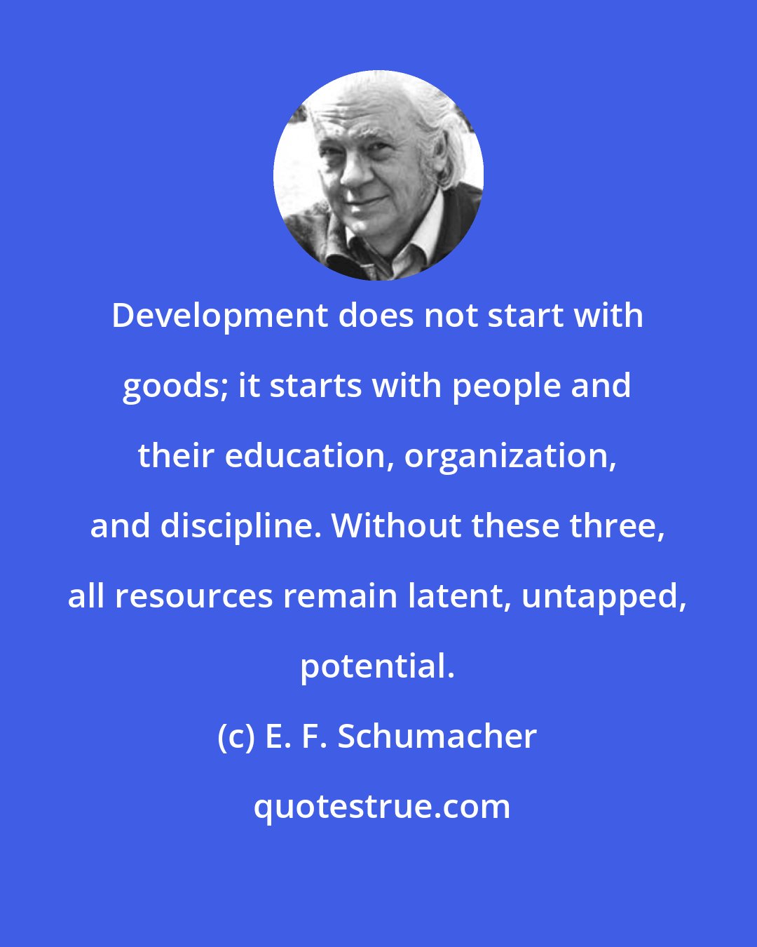 E. F. Schumacher: Development does not start with goods; it starts with people and their education, organization, and discipline. Without these three, all resources remain latent, untapped, potential.