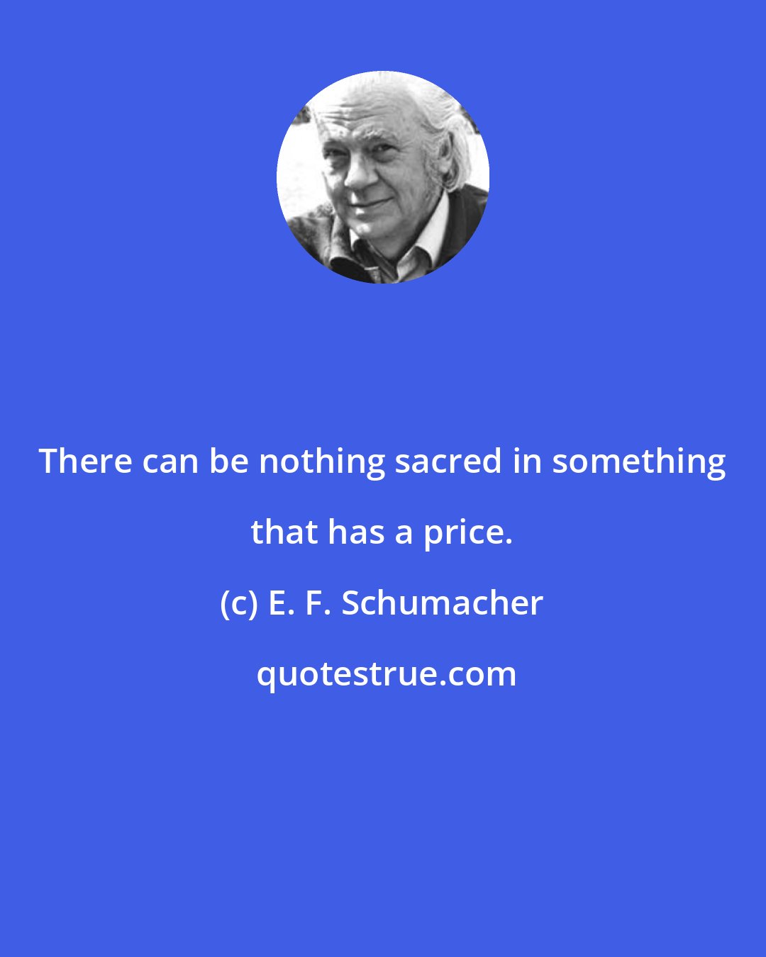 E. F. Schumacher: There can be nothing sacred in something that has a price.