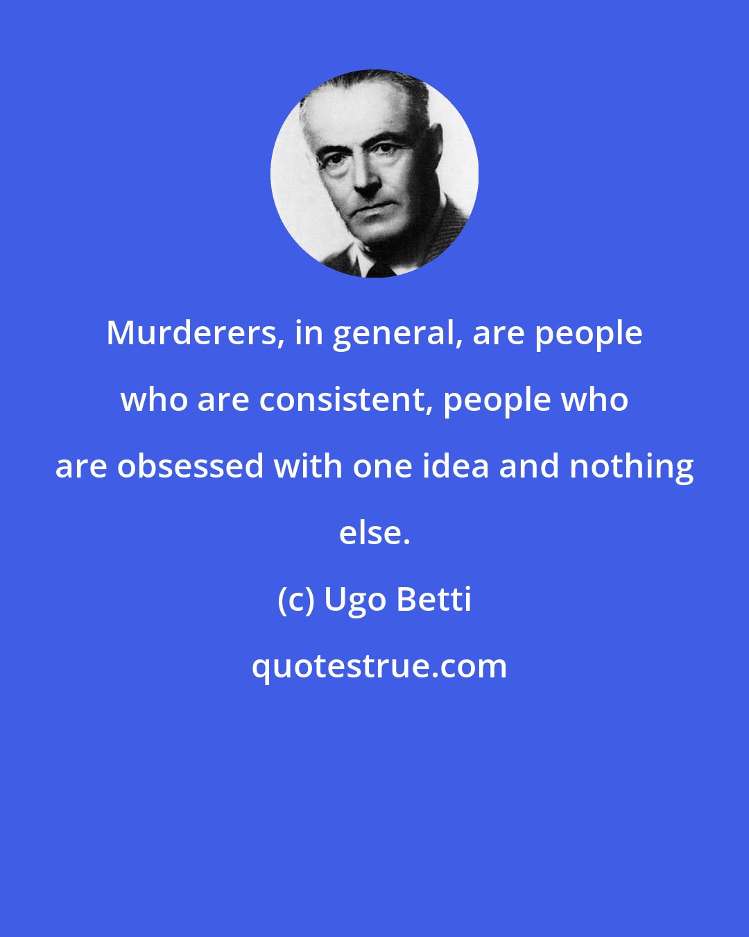 Ugo Betti: Murderers, in general, are people who are consistent, people who are obsessed with one idea and nothing else.