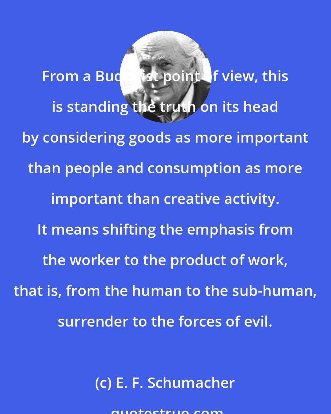 E. F. Schumacher: From a Buddhist point of view, this is standing the truth on its head by considering goods as more important than people and consumption as more important than creative activity. It means shifting the emphasis from the worker to the product of work, that is, from the human to the sub-human, surrender to the forces of evil.