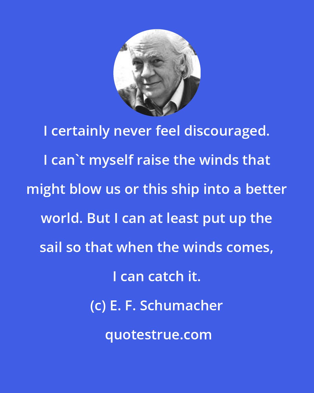 E. F. Schumacher: I certainly never feel discouraged. I can't myself raise the winds that might blow us or this ship into a better world. But I can at least put up the sail so that when the winds comes, I can catch it.