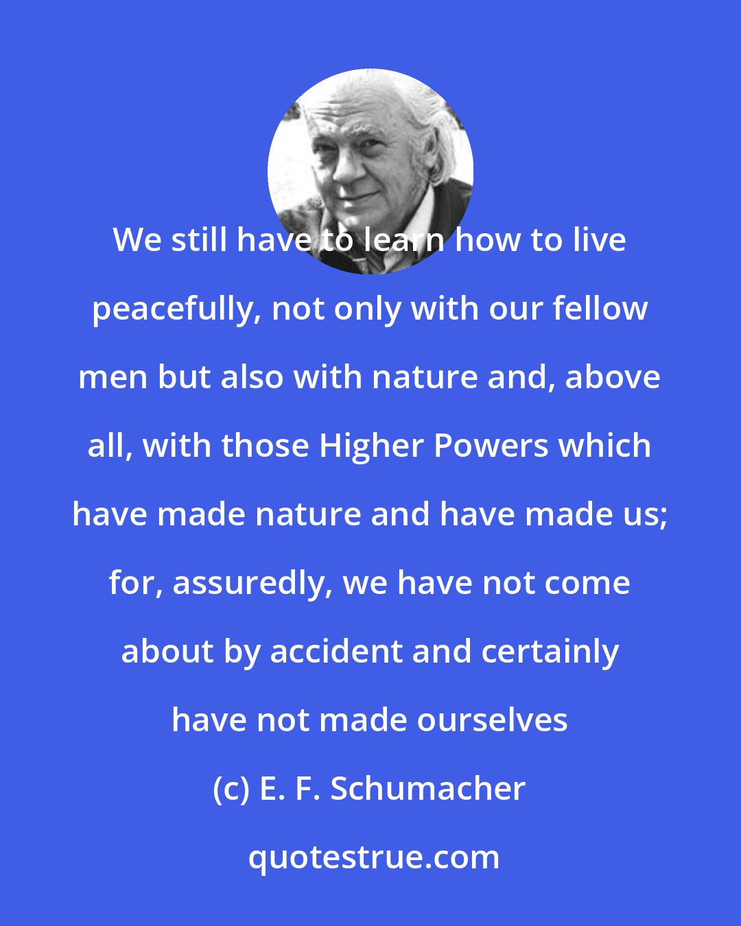 E. F. Schumacher: We still have to learn how to live peacefully, not only with our fellow men but also with nature and, above all, with those Higher Powers which have made nature and have made us; for, assuredly, we have not come about by accident and certainly have not made ourselves