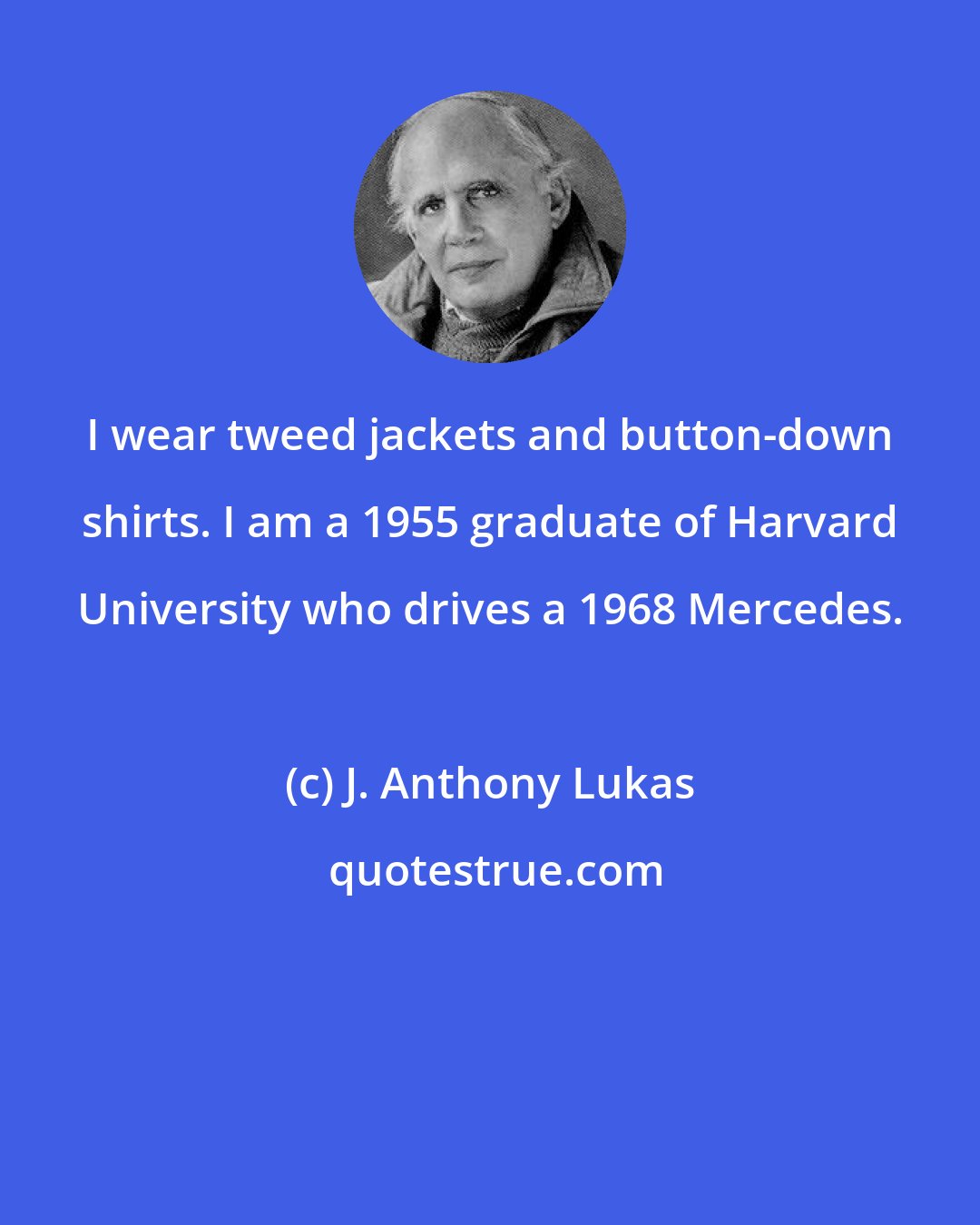 J. Anthony Lukas: I wear tweed jackets and button-down shirts. I am a 1955 graduate of Harvard University who drives a 1968 Mercedes.