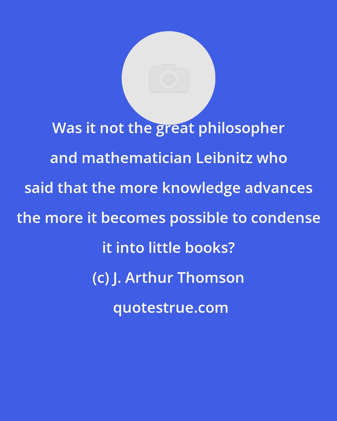 J. Arthur Thomson: Was it not the great philosopher and mathematician Leibnitz who said that the more knowledge advances the more it becomes possible to condense it into little books?
