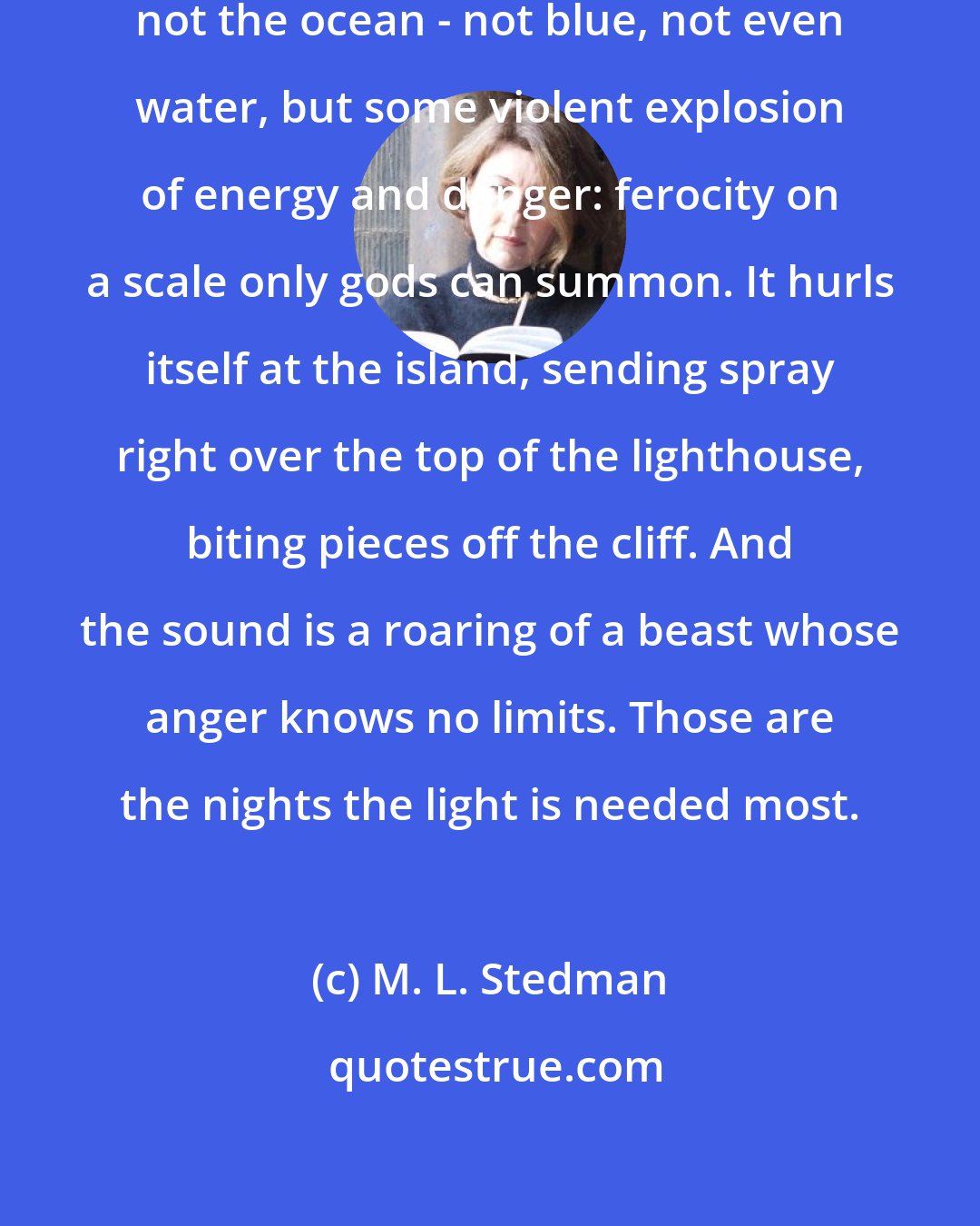 M. L. Stedman: There are times when the ocean is not the ocean - not blue, not even water, but some violent explosion of energy and danger: ferocity on a scale only gods can summon. It hurls itself at the island, sending spray right over the top of the lighthouse, biting pieces off the cliff. And the sound is a roaring of a beast whose anger knows no limits. Those are the nights the light is needed most.