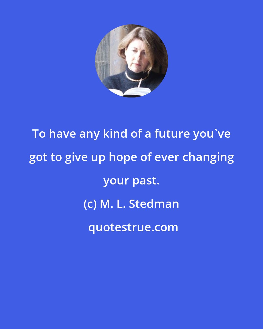 M. L. Stedman: To have any kind of a future you've got to give up hope of ever changing your past.