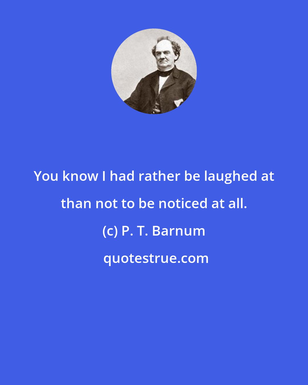 P. T. Barnum: You know I had rather be laughed at than not to be noticed at all.