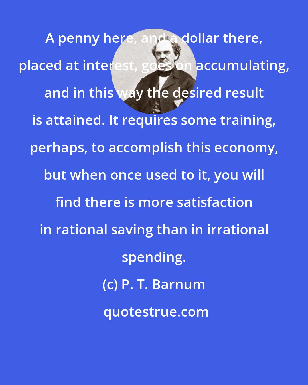 P. T. Barnum: A penny here, and a dollar there, placed at interest, goes on accumulating, and in this way the desired result is attained. It requires some training, perhaps, to accomplish this economy, but when once used to it, you will find there is more satisfaction in rational saving than in irrational spending.