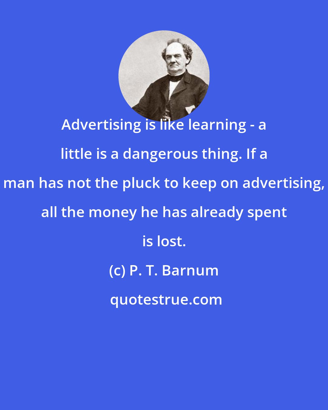 P. T. Barnum: Advertising is like learning - a little is a dangerous thing. If a man has not the pluck to keep on advertising, all the money he has already spent is lost.