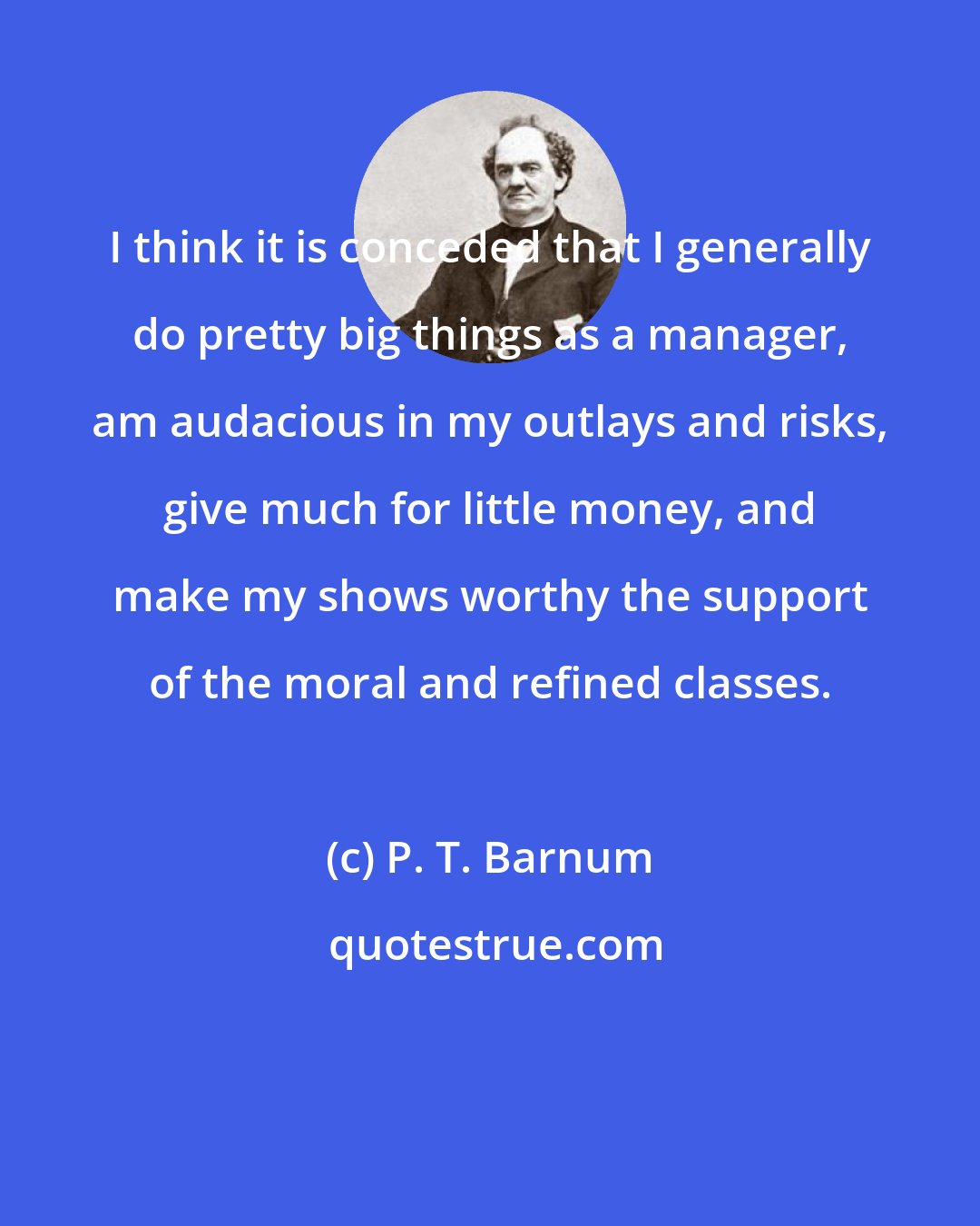 P. T. Barnum: I think it is conceded that I generally do pretty big things as a manager, am audacious in my outlays and risks, give much for little money, and make my shows worthy the support of the moral and refined classes.