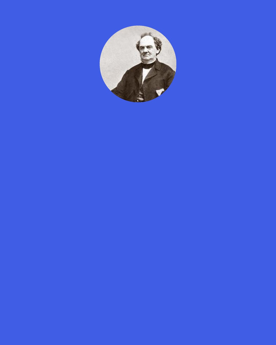 P. T. Barnum: Many persons are always kept poor, because they are too visionary. Every project looks to them like certain successes, and therefore they keep changing from one business to another, always in hot water, always ‘under the harrow’.