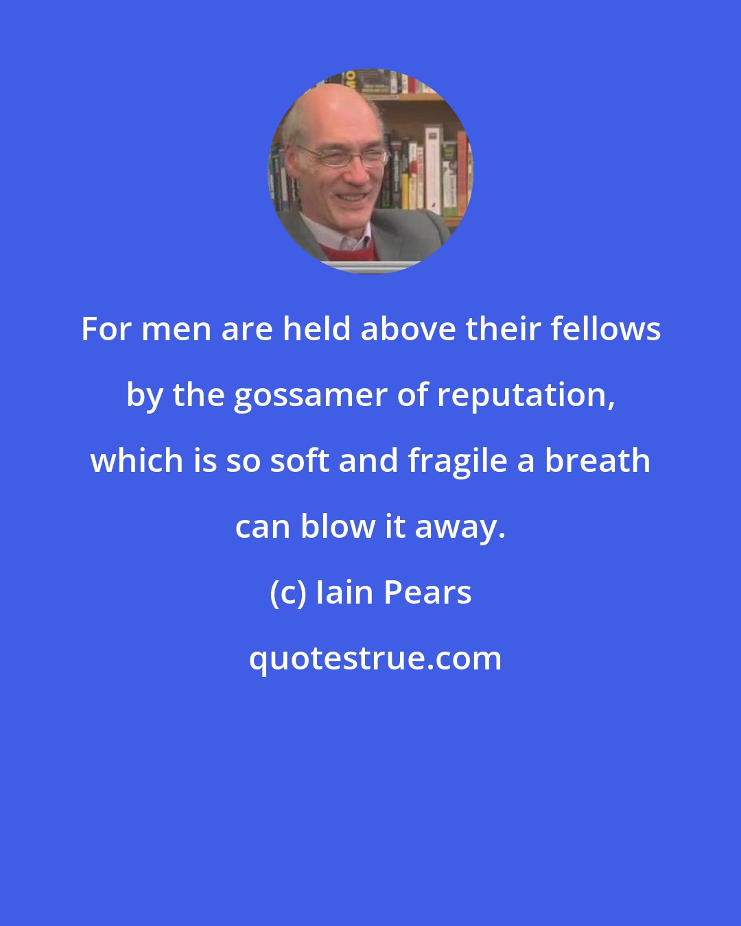 Iain Pears: For men are held above their fellows by the gossamer of reputation, which is so soft and fragile a breath can blow it away.