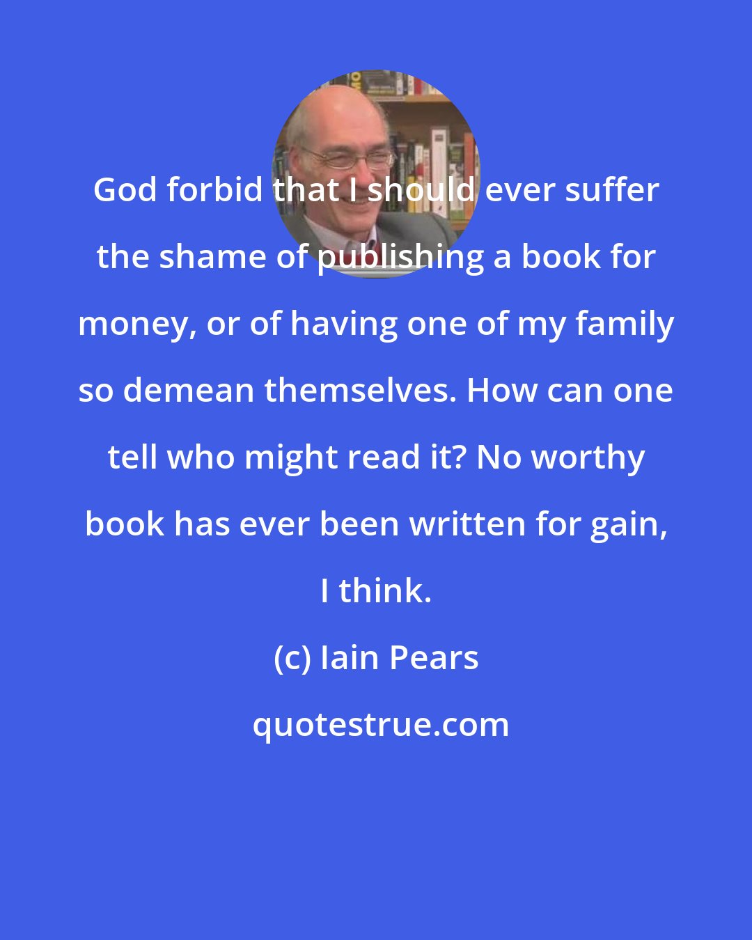 Iain Pears: God forbid that I should ever suffer the shame of publishing a book for money, or of having one of my family so demean themselves. How can one tell who might read it? No worthy book has ever been written for gain, I think.