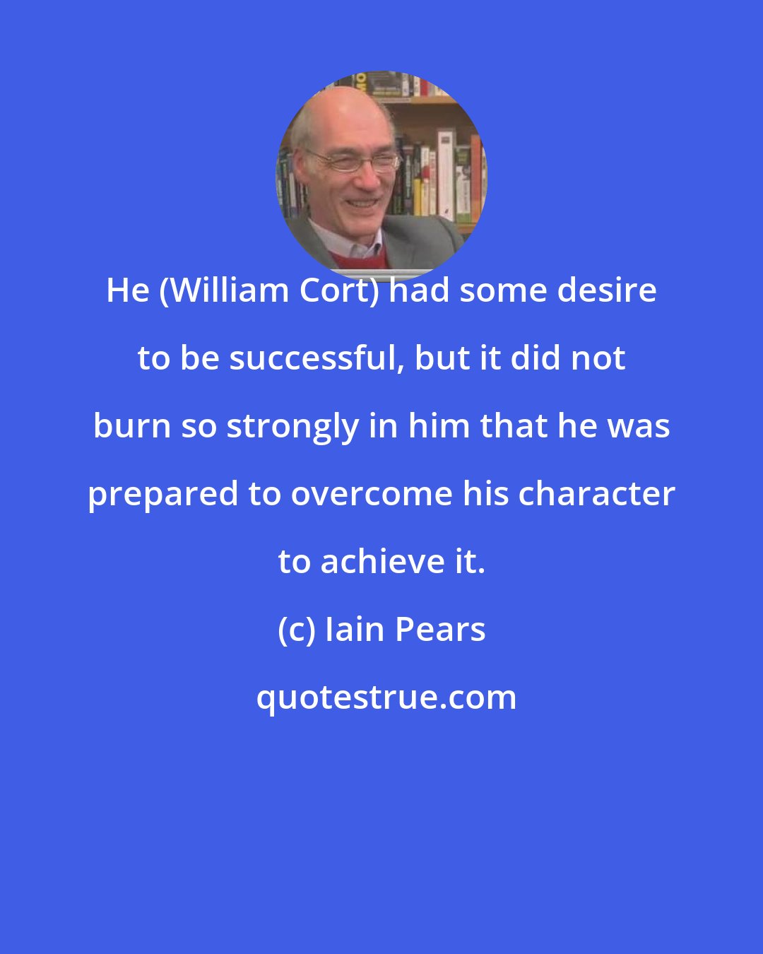 Iain Pears: He (William Cort) had some desire to be successful, but it did not burn so strongly in him that he was prepared to overcome his character to achieve it.