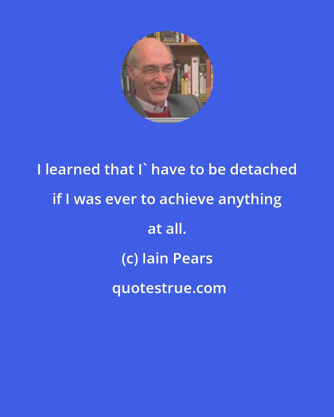 Iain Pears: I learned that I' have to be detached if I was ever to achieve anything at all.