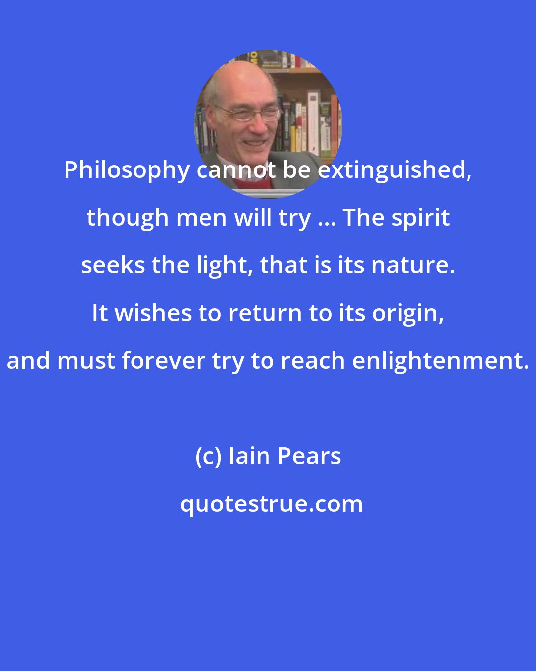 Iain Pears: Philosophy cannot be extinguished, though men will try ... The spirit seeks the light, that is its nature. It wishes to return to its origin, and must forever try to reach enlightenment.