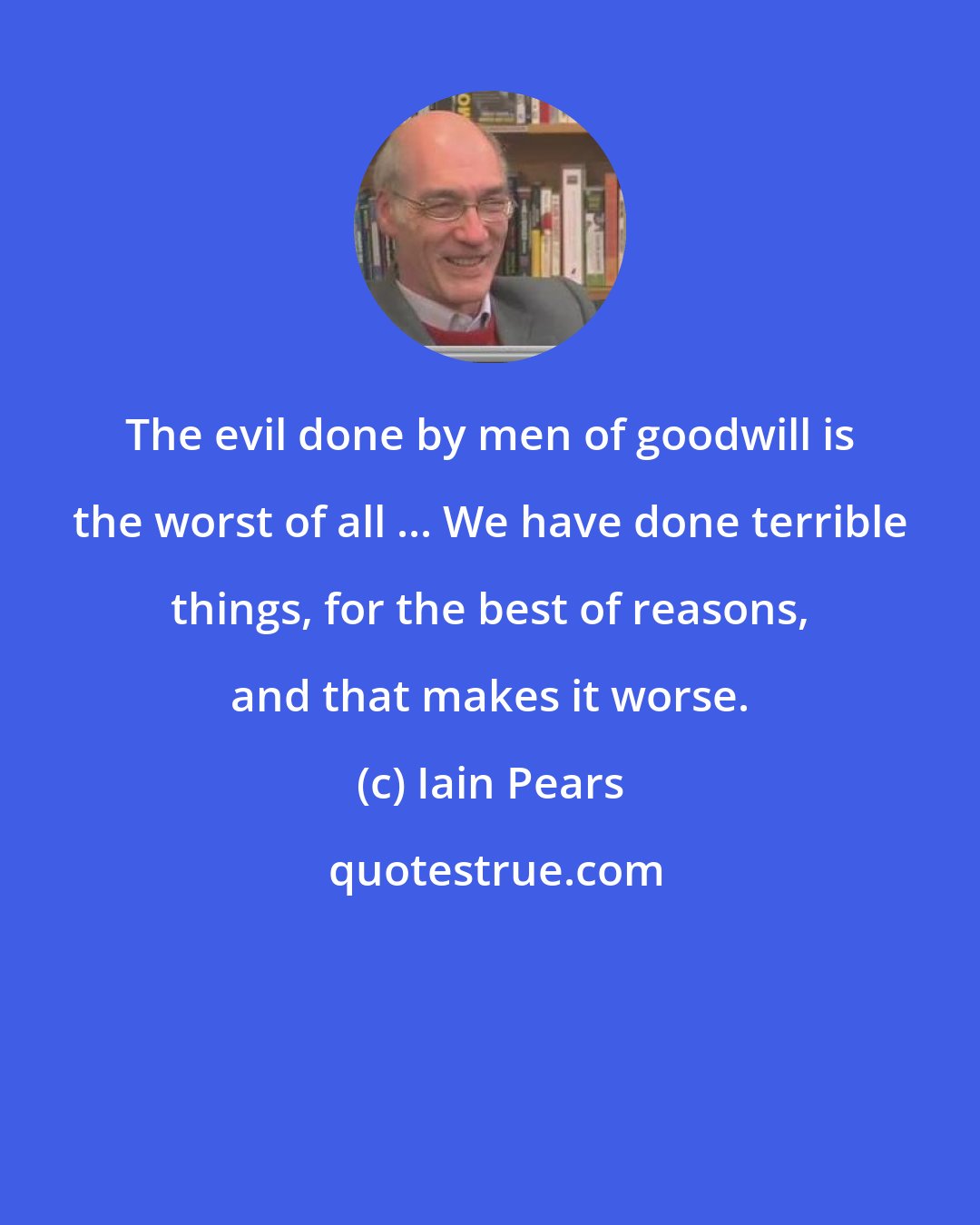 Iain Pears: The evil done by men of goodwill is the worst of all ... We have done terrible things, for the best of reasons, and that makes it worse.