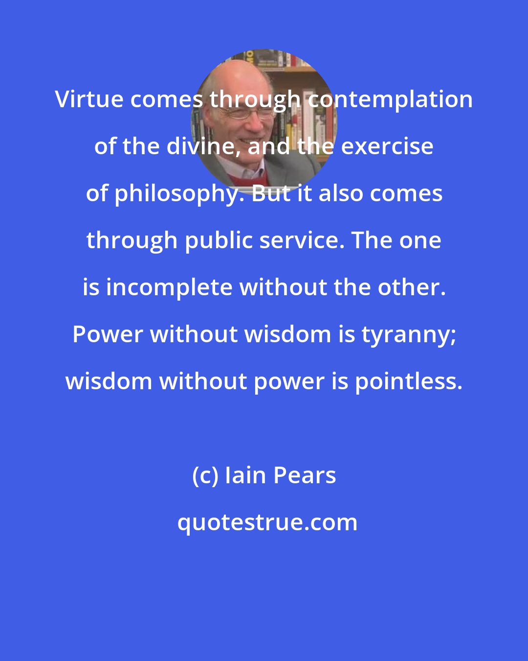 Iain Pears: Virtue comes through contemplation of the divine, and the exercise of philosophy. But it also comes through public service. The one is incomplete without the other. Power without wisdom is tyranny; wisdom without power is pointless.