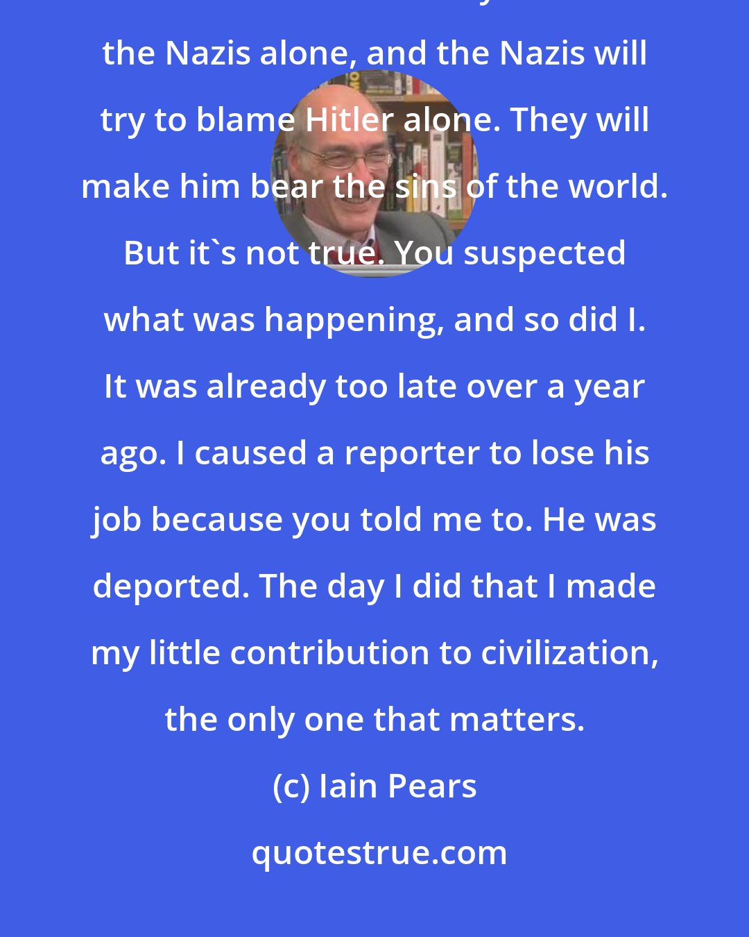 Iain Pears: When all this is over, people will try to blame the Germans alone, and the Germans will try to blame the Nazis alone, and the Nazis will try to blame Hitler alone. They will make him bear the sins of the world. But it's not true. You suspected what was happening, and so did I. It was already too late over a year ago. I caused a reporter to lose his job because you told me to. He was deported. The day I did that I made my little contribution to civilization, the only one that matters.