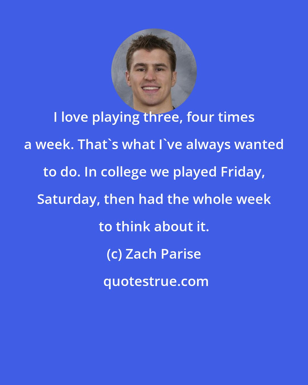 Zach Parise: I love playing three, four times a week. That's what I've always wanted to do. In college we played Friday, Saturday, then had the whole week to think about it.