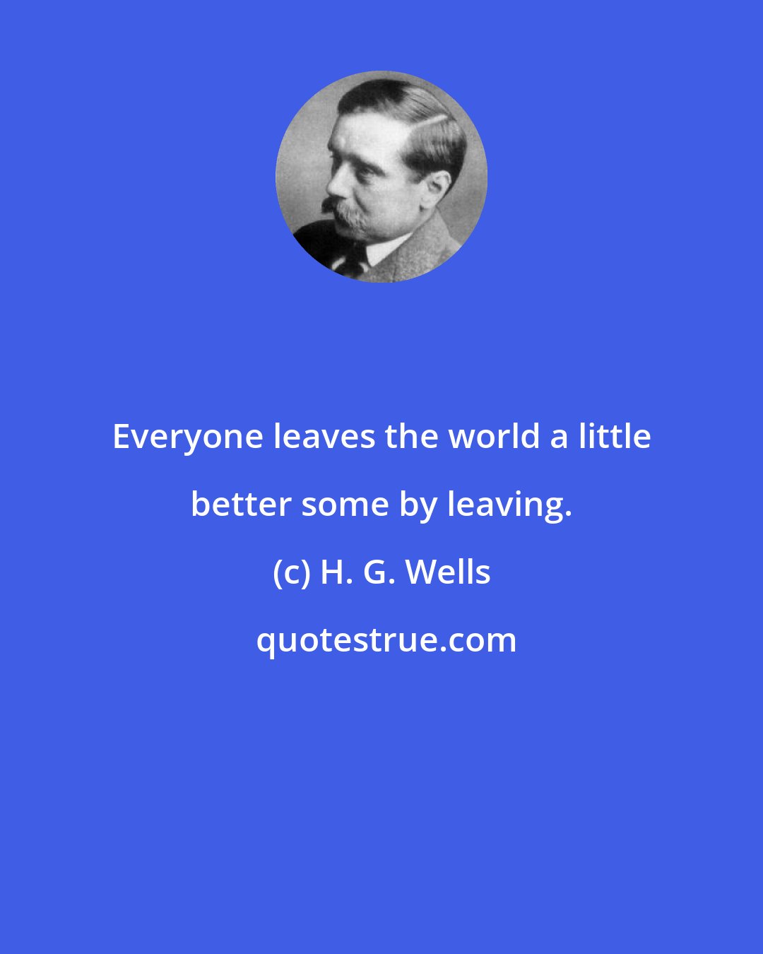 H. G. Wells: Everyone leaves the world a little better some by leaving.