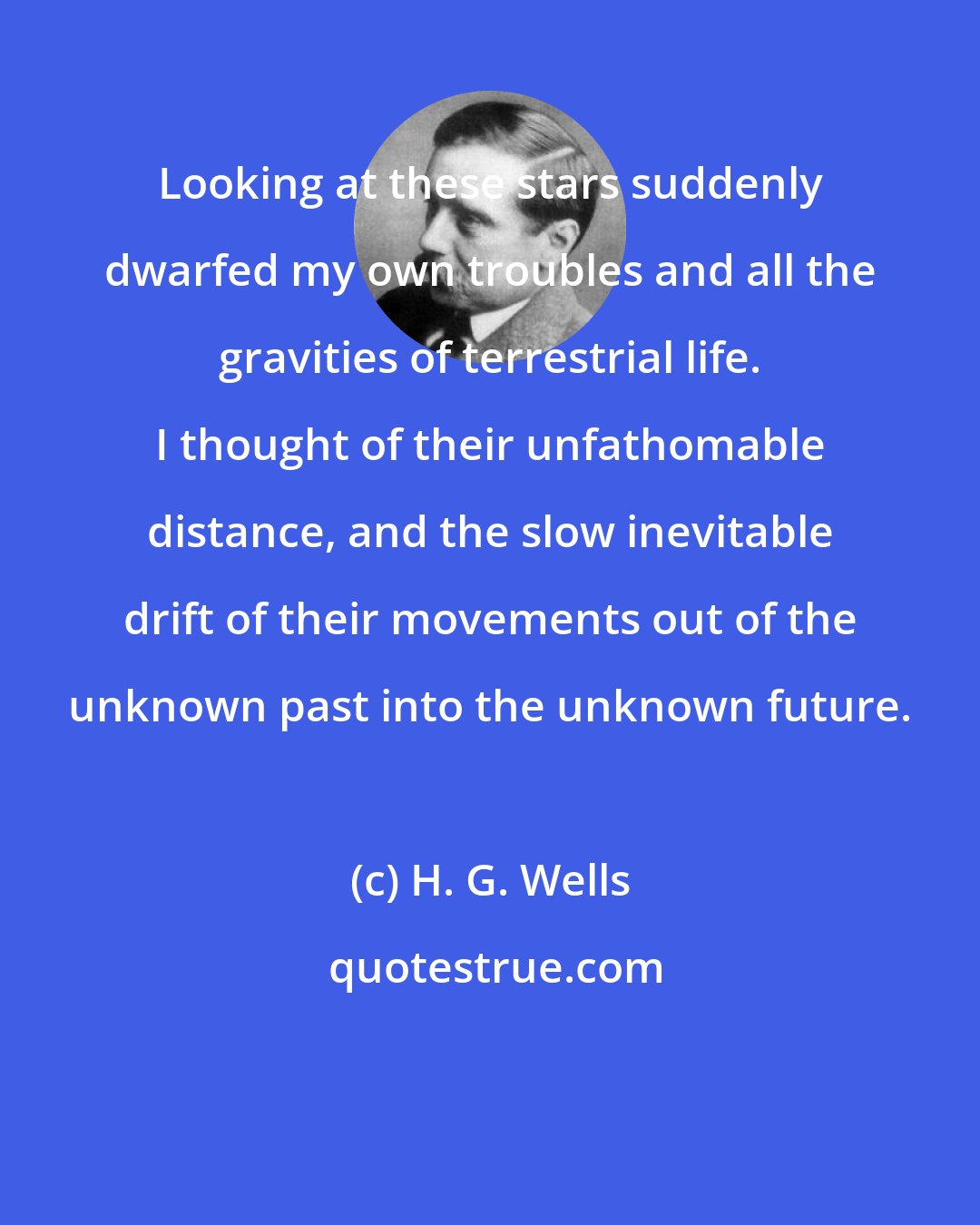 H. G. Wells: Looking at these stars suddenly dwarfed my own troubles and all the gravities of terrestrial life. I thought of their unfathomable distance, and the slow inevitable drift of their movements out of the unknown past into the unknown future.
