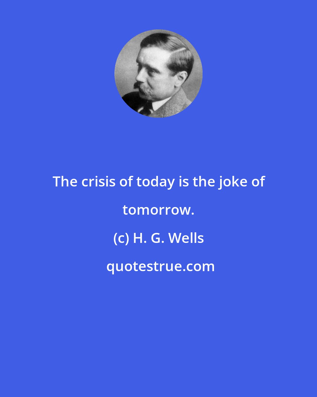 H. G. Wells: The crisis of today is the joke of tomorrow.