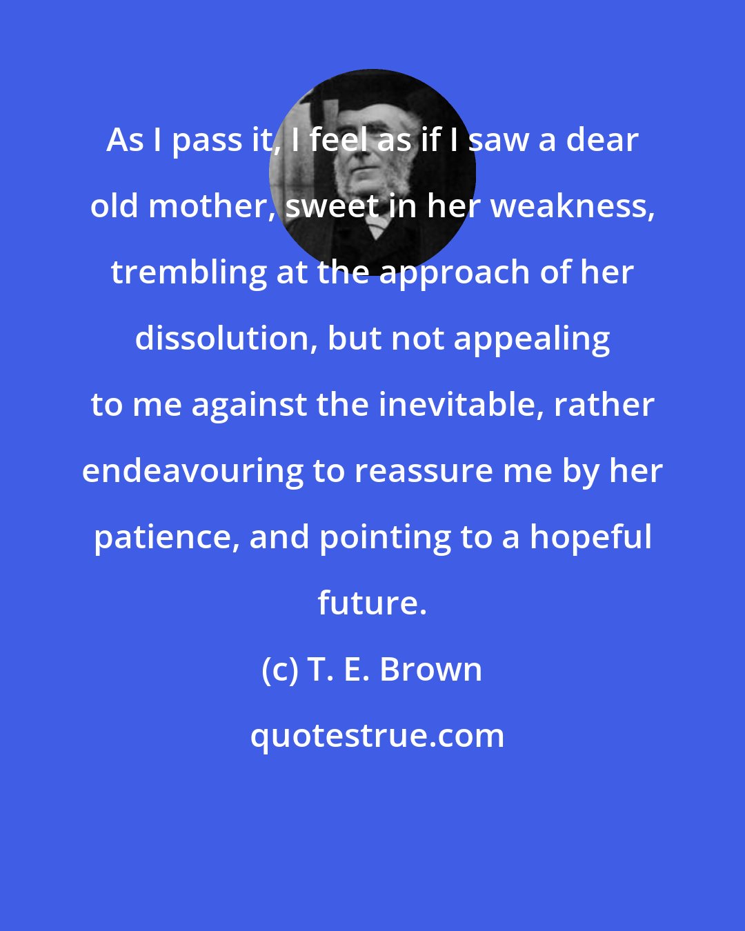 T. E. Brown: As I pass it, I feel as if I saw a dear old mother, sweet in her weakness, trembling at the approach of her dissolution, but not appealing to me against the inevitable, rather endeavouring to reassure me by her patience, and pointing to a hopeful future.
