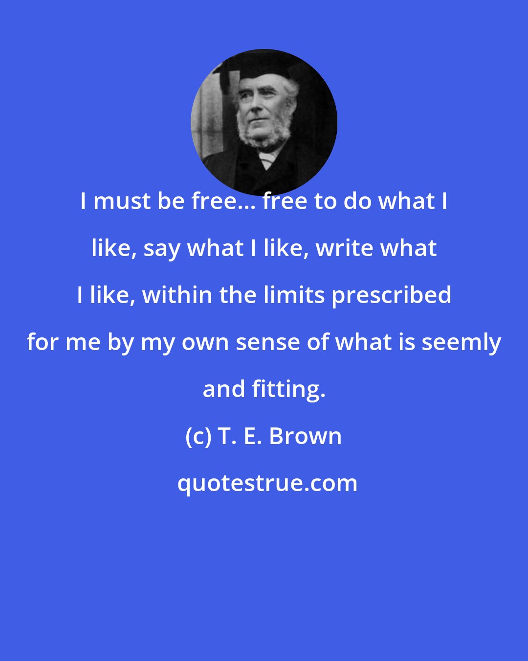T. E. Brown: I must be free... free to do what I like, say what I like, write what I like, within the limits prescribed for me by my own sense of what is seemly and fitting.