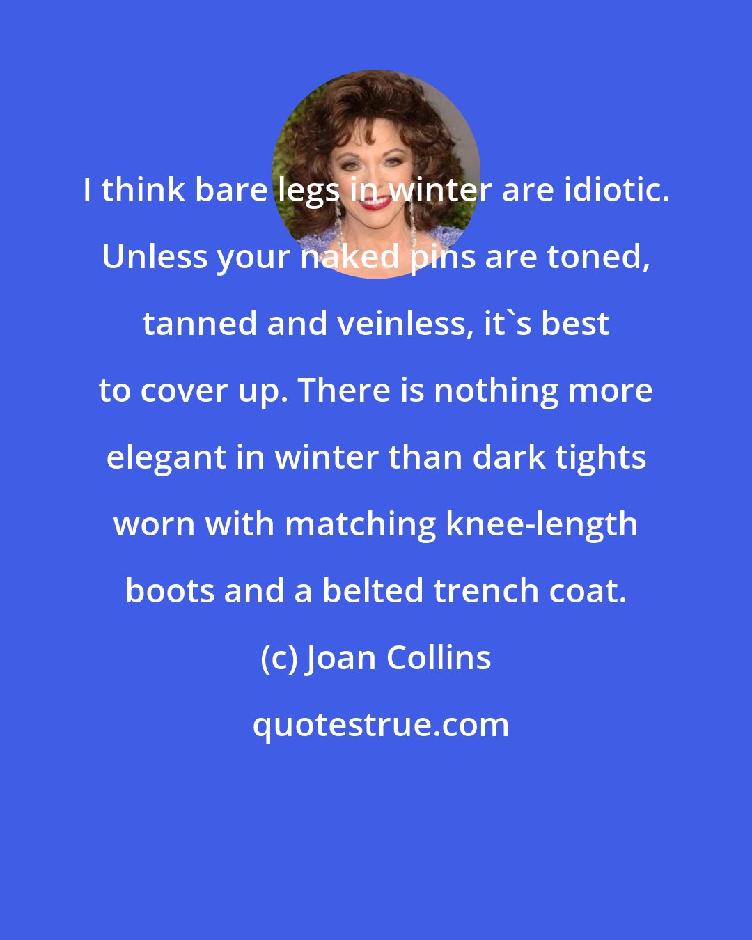 Joan Collins: I think bare legs in winter are idiotic. Unless your naked pins are toned, tanned and veinless, it's best to cover up. There is nothing more elegant in winter than dark tights worn with matching knee-length boots and a belted trench coat.
