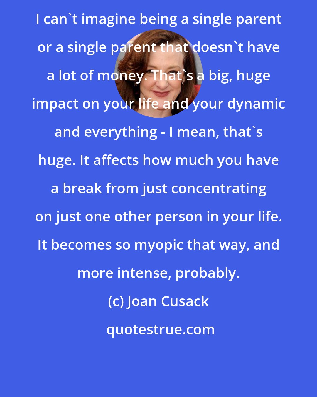 Joan Cusack: I can't imagine being a single parent or a single parent that doesn't have a lot of money. That's a big, huge impact on your life and your dynamic and everything - I mean, that's huge. It affects how much you have a break from just concentrating on just one other person in your life. It becomes so myopic that way, and more intense, probably.