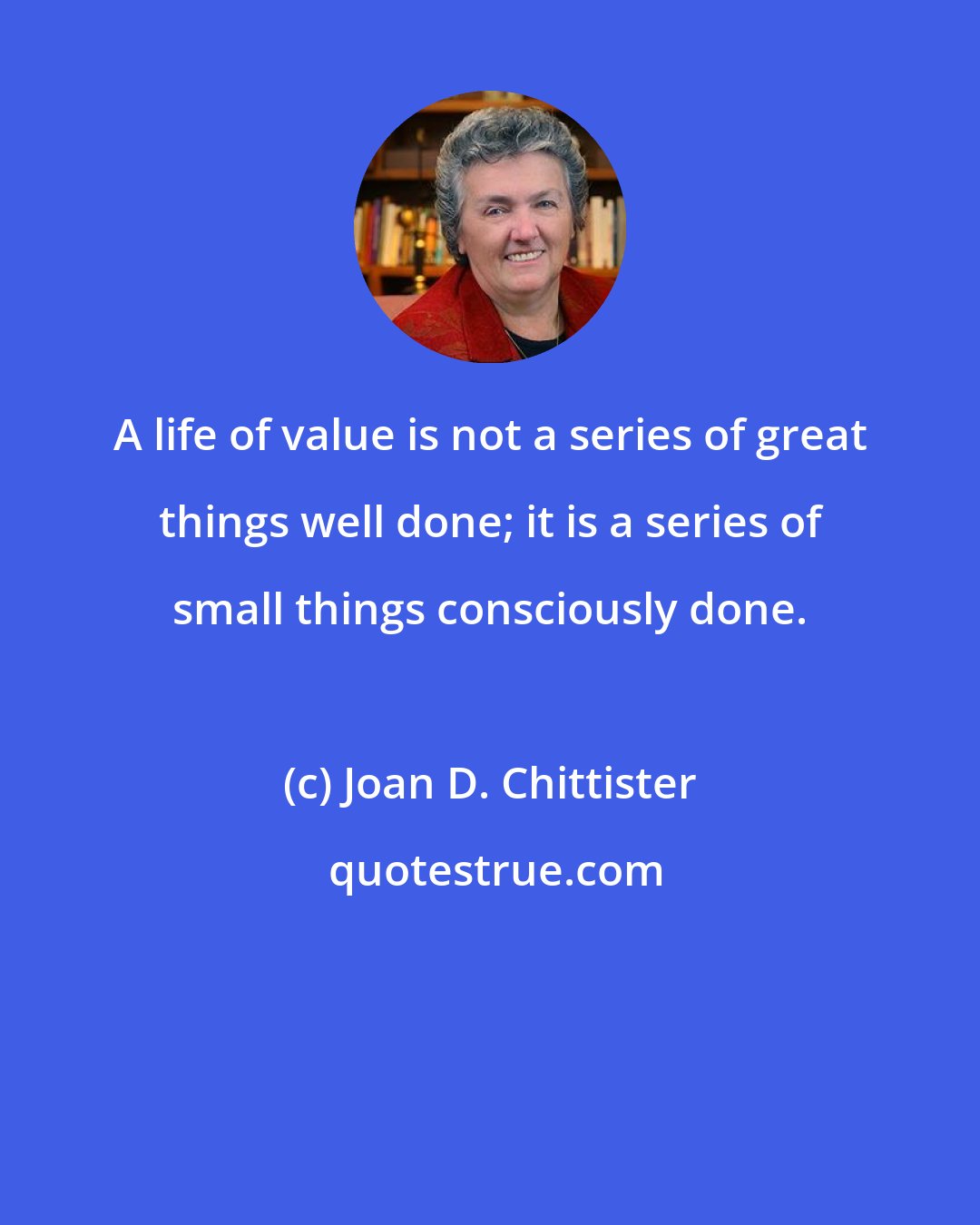 Joan D. Chittister: A life of value is not a series of great things well done; it is a series of small things consciously done.