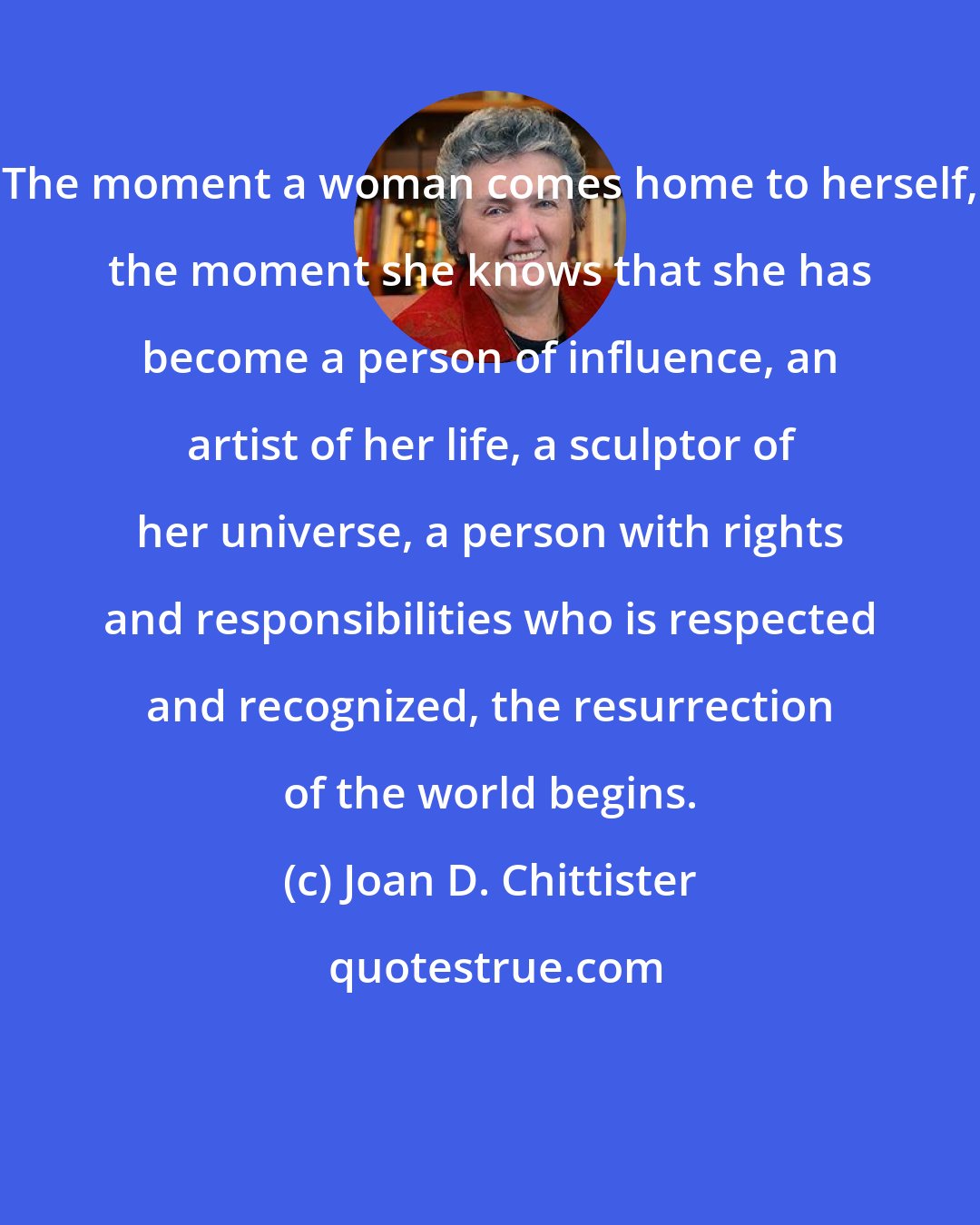 Joan D. Chittister: The moment a woman comes home to herself, the moment she knows that she has become a person of influence, an artist of her life, a sculptor of her universe, a person with rights and responsibilities who is respected and recognized, the resurrection of the world begins.