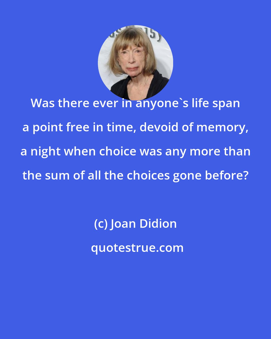 Joan Didion: Was there ever in anyone's life span a point free in time, devoid of memory, a night when choice was any more than the sum of all the choices gone before?