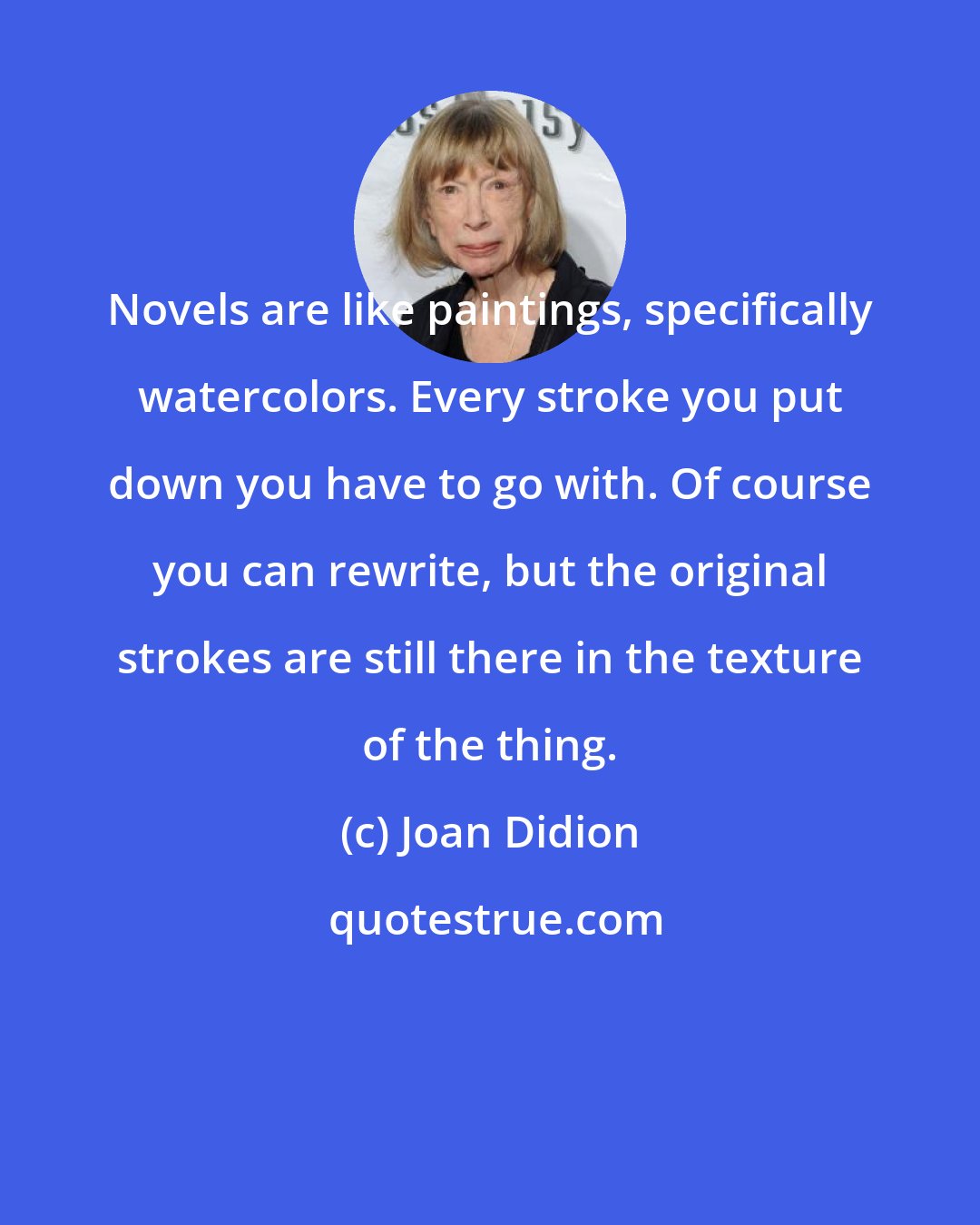 Joan Didion: Novels are like paintings, specifically watercolors. Every stroke you put down you have to go with. Of course you can rewrite, but the original strokes are still there in the texture of the thing.