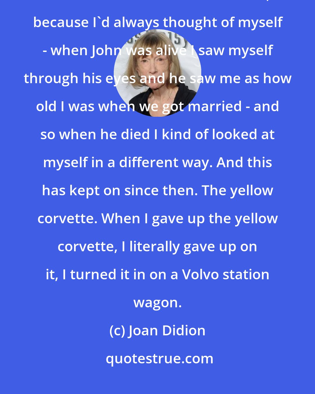 Joan Didion: Actually, when John died, for the first time I thought - for the first time I realized how old I was, because I'd always thought of myself - when John was alive I saw myself through his eyes and he saw me as how old I was when we got married - and so when he died I kind of looked at myself in a different way. And this has kept on since then. The yellow corvette. When I gave up the yellow corvette, I literally gave up on it, I turned it in on a Volvo station wagon.