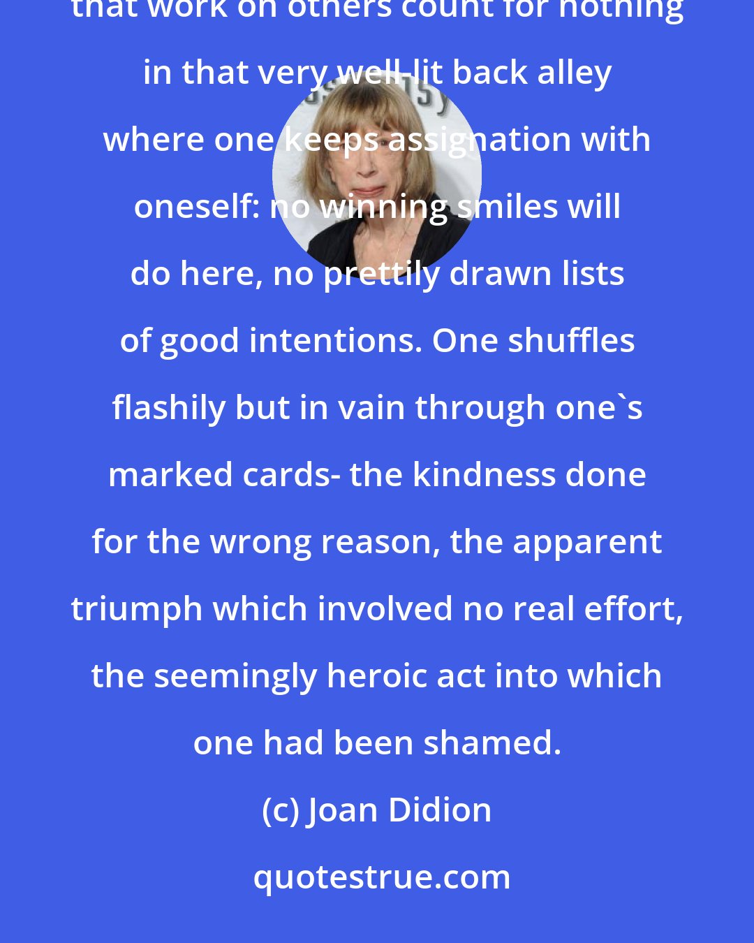Joan Didion: Most of our platitudes notwithstanding, self-deception remains the most difficult deception. The tricks that work on others count for nothing in that very well-lit back alley where one keeps assignation with oneself: no winning smiles will do here, no prettily drawn lists of good intentions. One shuffles flashily but in vain through one's marked cards- the kindness done for the wrong reason, the apparent triumph which involved no real effort, the seemingly heroic act into which one had been shamed.