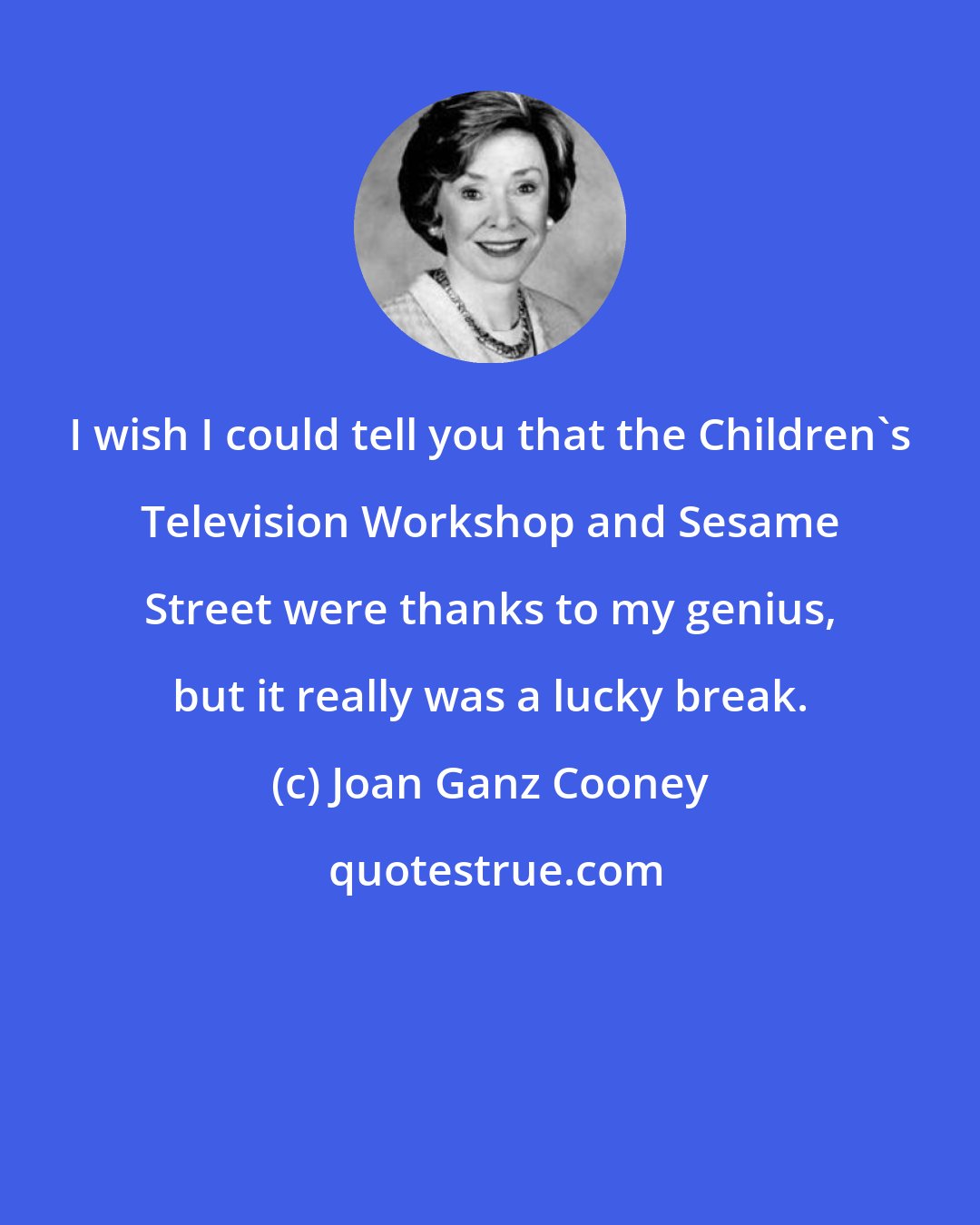 Joan Ganz Cooney: I wish I could tell you that the Children's Television Workshop and Sesame Street were thanks to my genius, but it really was a lucky break.