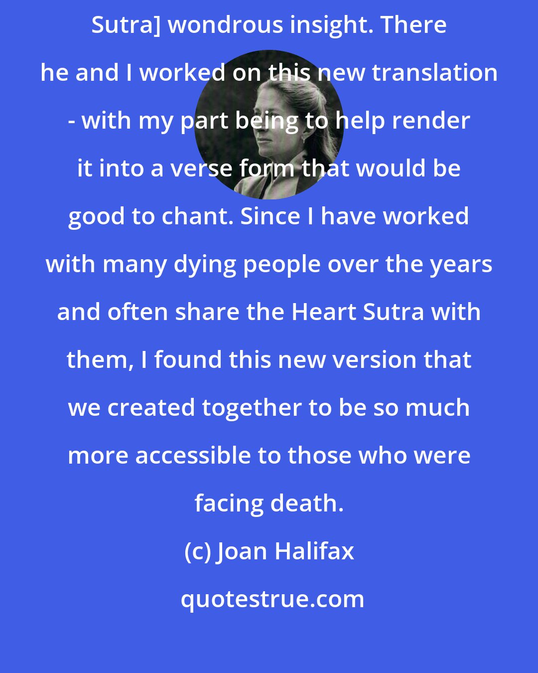 Joan Halifax: Kaz came to Switzerland where I was teaching to share with me [Heart Sutra] wondrous insight. There he and I worked on this new translation - with my part being to help render it into a verse form that would be good to chant. Since I have worked with many dying people over the years and often share the Heart Sutra with them, I found this new version that we created together to be so much more accessible to those who were facing death.