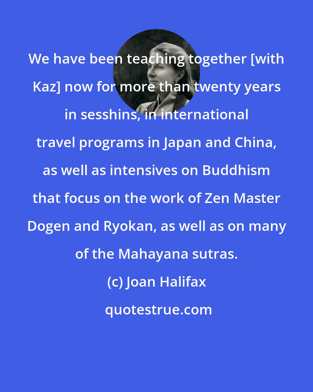 Joan Halifax: We have been teaching together [with Kaz] now for more than twenty years in sesshins, in international travel programs in Japan and China, as well as intensives on Buddhism that focus on the work of Zen Master Dogen and Ryokan, as well as on many of the Mahayana sutras.