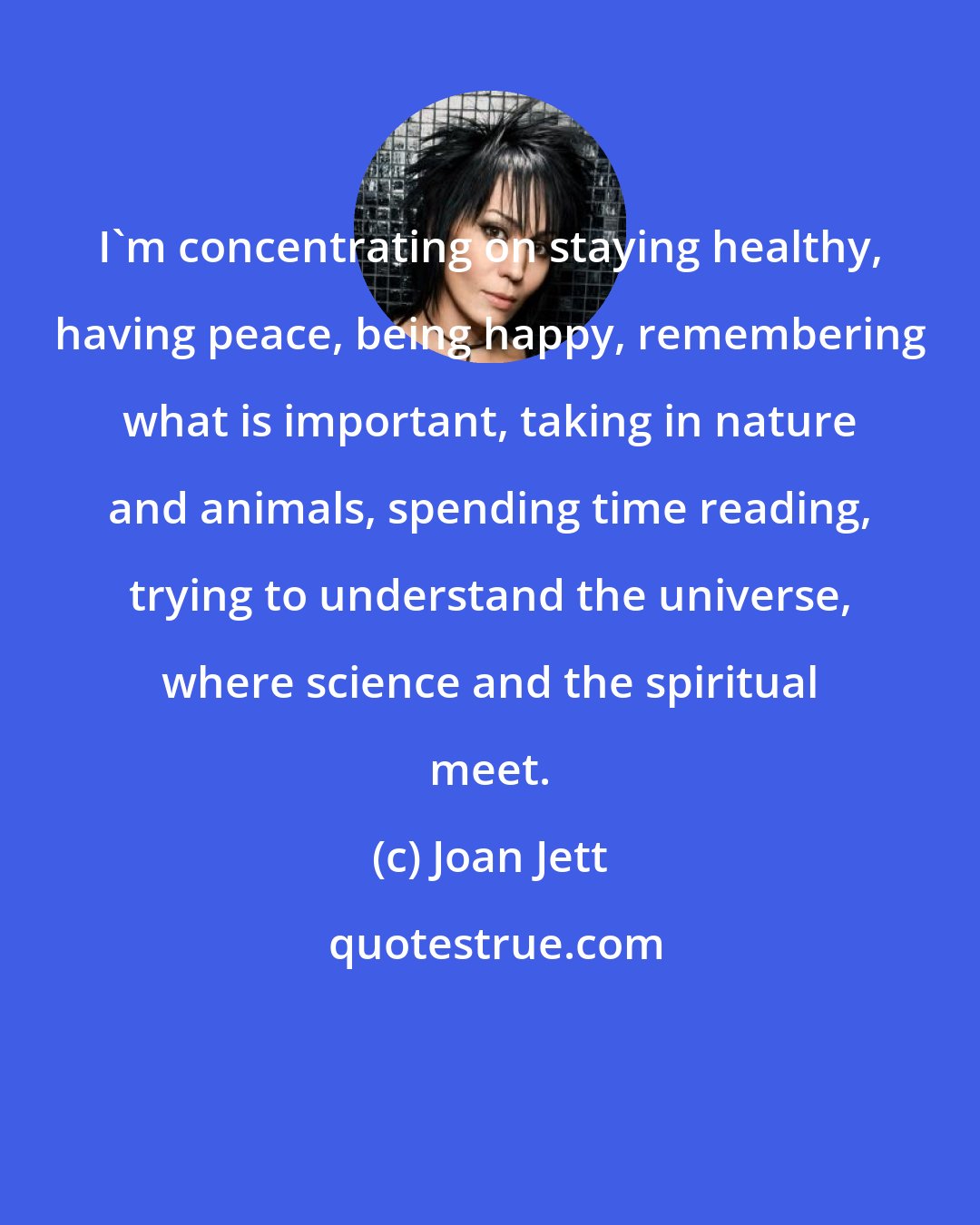 Joan Jett: I'm concentrating on staying healthy, having peace, being happy, remembering what is important, taking in nature and animals, spending time reading, trying to understand the universe, where science and the spiritual meet.