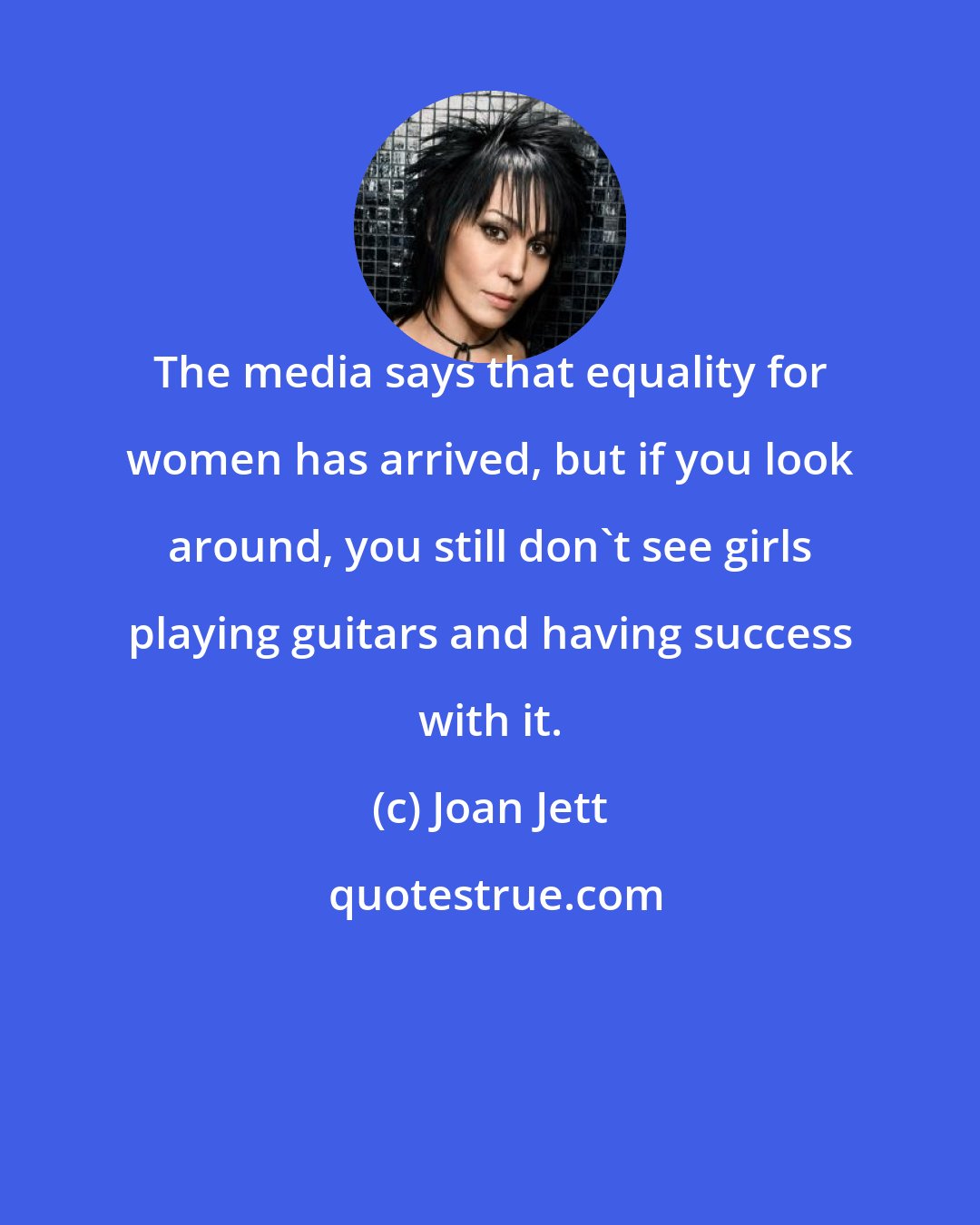 Joan Jett: The media says that equality for women has arrived, but if you look around, you still don't see girls playing guitars and having success with it.