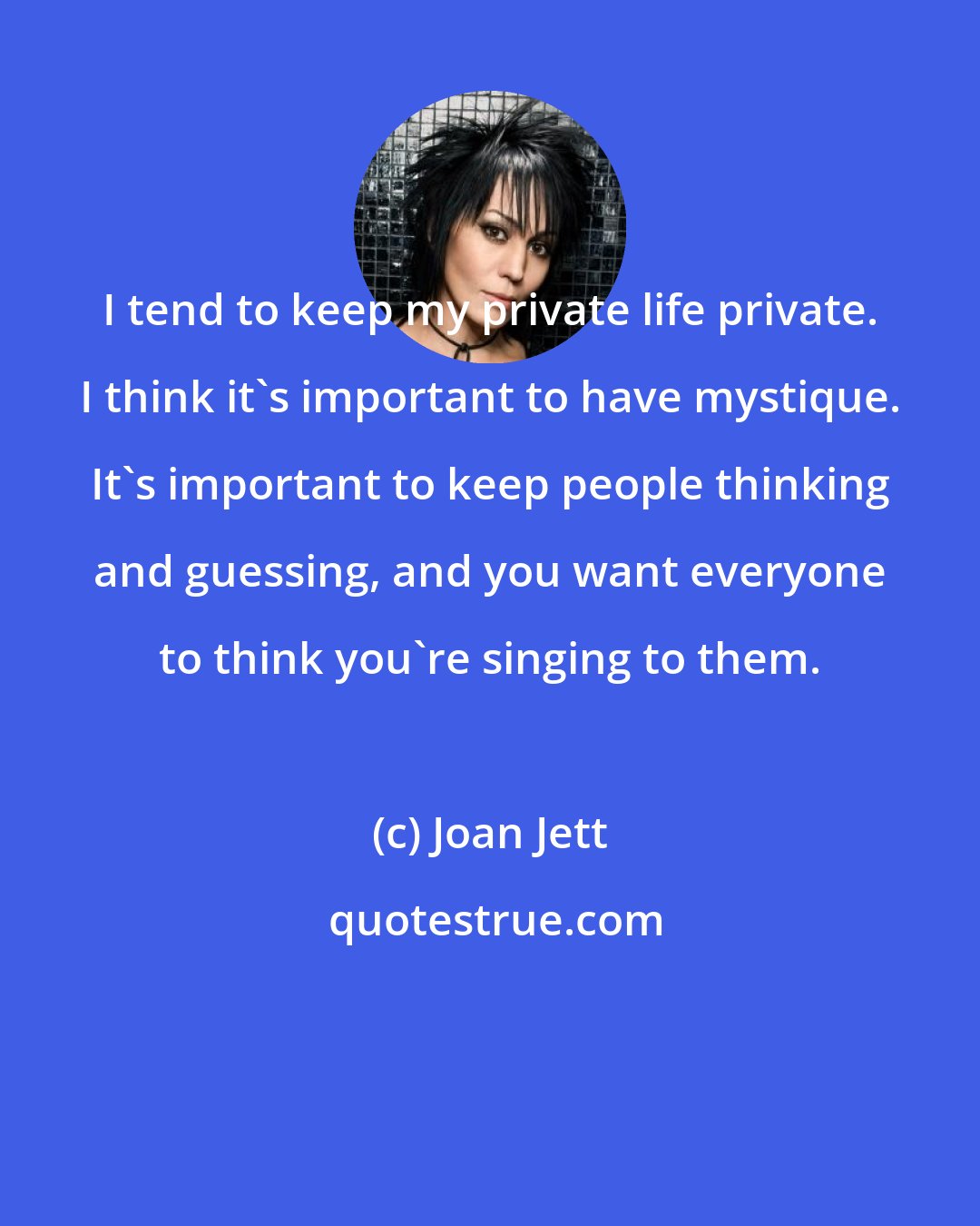 Joan Jett: I tend to keep my private life private. I think it's important to have mystique. It's important to keep people thinking and guessing, and you want everyone to think you're singing to them.