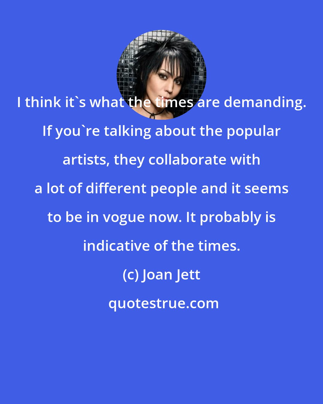 Joan Jett: I think it's what the times are demanding. If you're talking about the popular artists, they collaborate with a lot of different people and it seems to be in vogue now. It probably is indicative of the times.