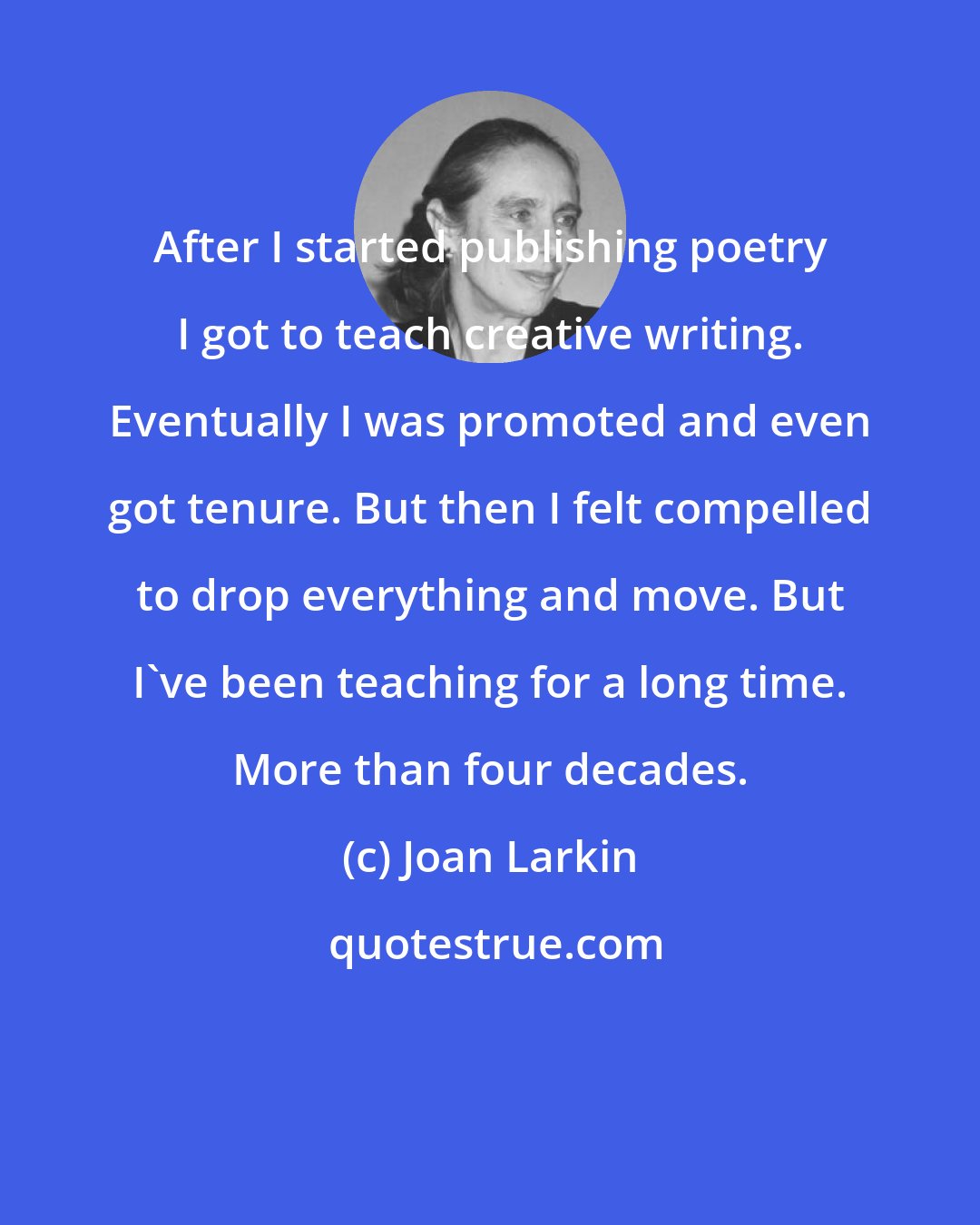 Joan Larkin: After I started publishing poetry I got to teach creative writing. Eventually I was promoted and even got tenure. But then I felt compelled to drop everything and move. But I've been teaching for a long time. More than four decades.