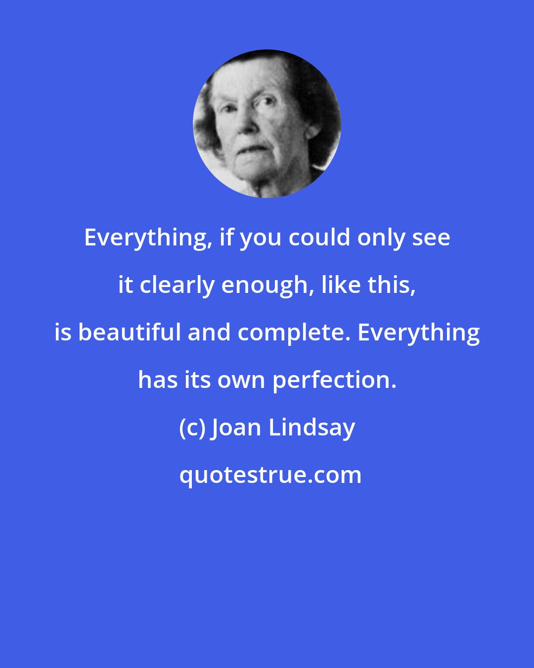 Joan Lindsay: Everything, if you could only see it clearly enough, like this, is beautiful and complete. Everything has its own perfection.