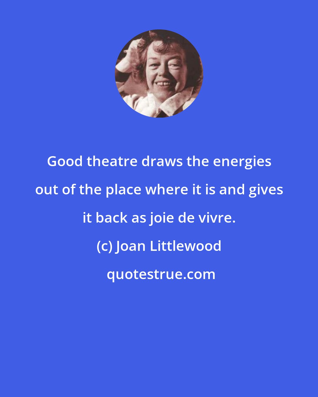 Joan Littlewood: Good theatre draws the energies out of the place where it is and gives it back as joie de vivre.