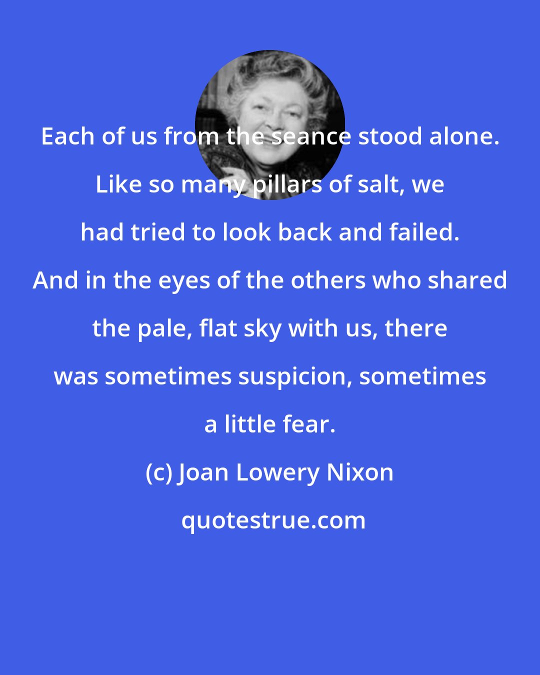Joan Lowery Nixon: Each of us from the seance stood alone. Like so many pillars of salt, we had tried to look back and failed. And in the eyes of the others who shared the pale, flat sky with us, there was sometimes suspicion, sometimes a little fear.