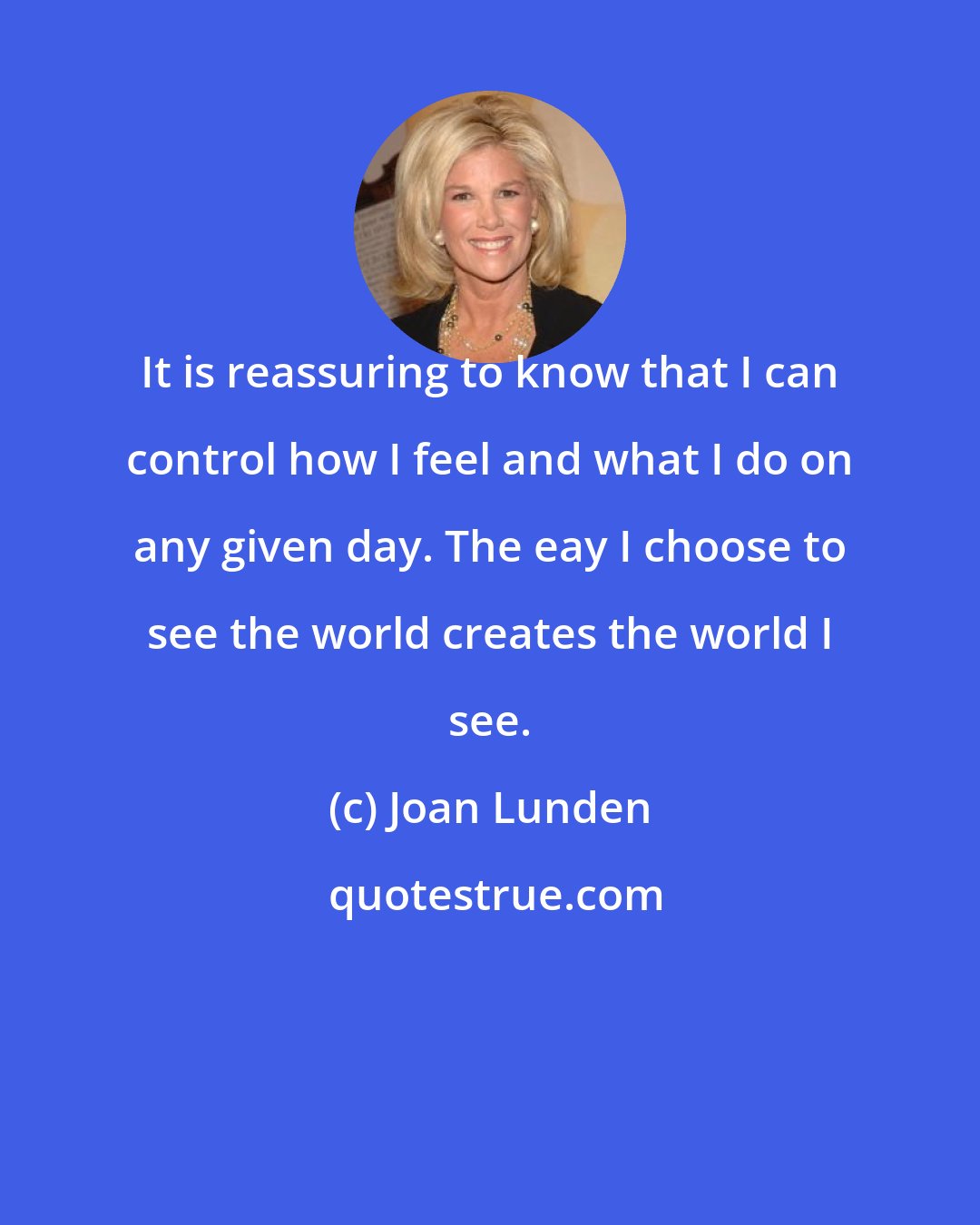 Joan Lunden: It is reassuring to know that I can control how I feel and what I do on any given day. The eay I choose to see the world creates the world I see.